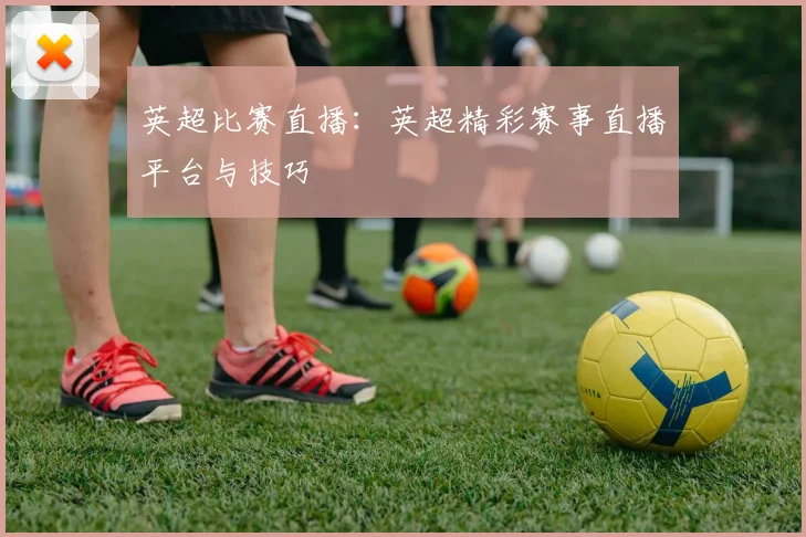 英超比赛直播:英超精彩赛事直播平台与技巧