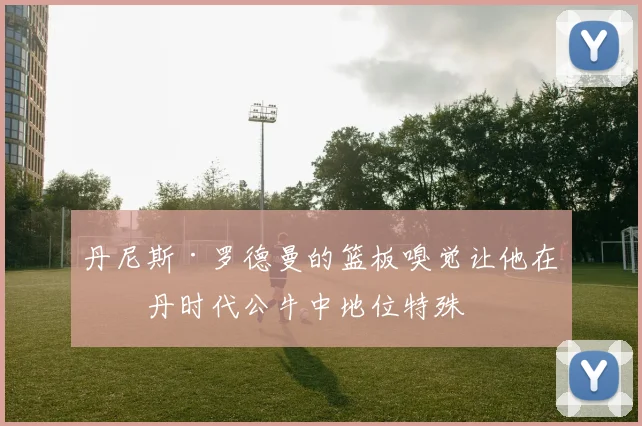 丹尼斯·罗德曼的篮板嗅觉让他在乔丹时代公牛中地位特殊