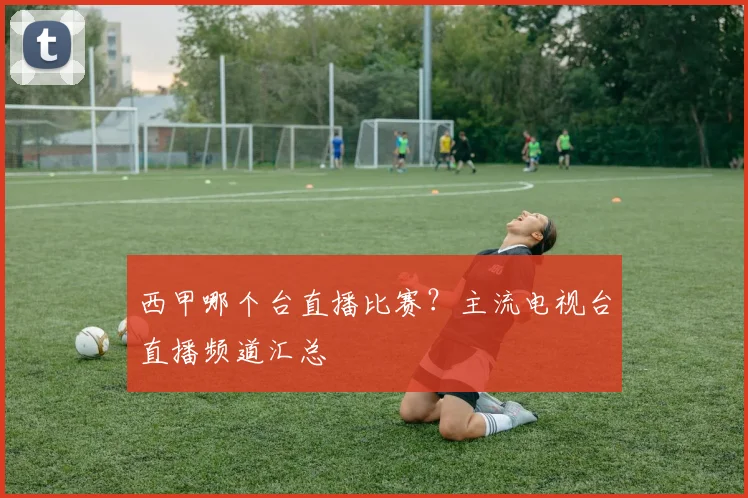 西甲哪个台直播比赛？主流电视台直播频道汇总