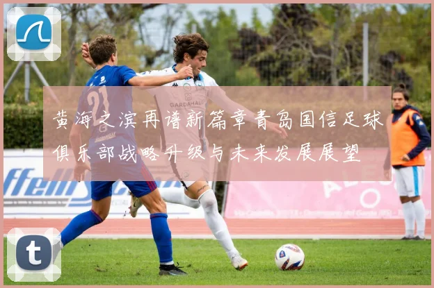 黄海之滨再谱新篇章青岛国信足球俱乐部战略升级与未来发展展望