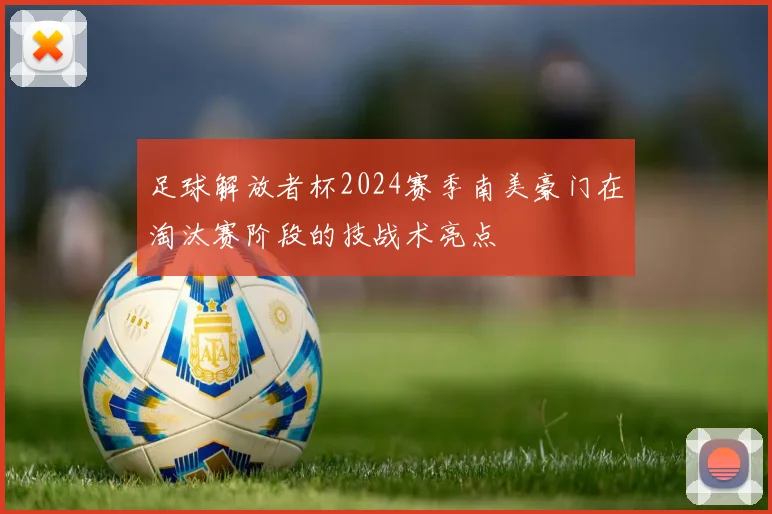 足球解放者杯2024赛季南美豪门在淘汰赛阶段的技战术亮点